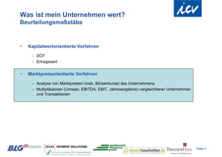 Was ist mein Unternehmen wert?
Beurteilungsmaßstäbe



•   Kapitalwertorientierte Verfahren
      - DCF
      - Ertragswert


•   Marktpreisorientierte Verfahren

      - Analyse von Marktpreisen (insb. Börsenkurse) des Unternehmens
      - Multiplikatoren (Umsatz, EBITDA, EBIT, Jahresergebnis) vergleichbarer Unternehmen
        und Transaktionen




                                                                                            Folie 3
 