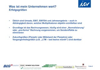 Was ist mein Unternehmen wert?
Erfolgsgrößen



•   Üblich sind Umsatz, EBIT, EBITDA und Jahresergebnis – auch in
    Abhängigkeit davon, welcher Multiplikatoren objektiv ermittelbar sind

•   Grundlage ist das Rechnungswesen, häufig wird einer „Normalisierung“
    oder „pro-forma“ Rechnung vorgenommen, um Sondereffekte zu
    eliminieren

•   Zukunfsgrößen (Planjahr oder Mittelwert der Planjahre) oder
    Vergangenheitsgrößen (z.B. „LTM – last twelve month“) sind denkbar




                                                                            Folie 8
 