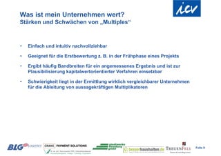 Was ist mein Unternehmen wert?
Stärken und Schwächen von „Multiples“



•   Einfach und intuitiv nachvollziehbar

•   Geeignet für die Erstbewertung z. B. in der Frühphase eines Projekts

•   Ergibt häufig Bandbreiten für ein angemessenes Ergebnis und ist zur
    Plausibilisierung kapitalwertorientierter Verfahren einsetzbar

•   Schwierigkeit liegt in der Ermittlung wirklich vergleichbarer Unternehmen
    für die Ableitung von aussagekräftigen Multiplikatoren




                                                                                Folie 9
 