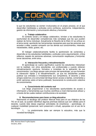 MSc. Norman René Trujillo Zapata
Octubre, 2010
10
la que los estudiantes se sienten involucrados en el propio proceso, en el que
desarrollan habilidades y actitudes como confianza, autonomía, independencia,
gestión de información y comunicación efectiva y horizontal.
c. Trabajo colaborativo
El contexto social y el trabajo colaborativo, brindan a los estudiantes la
oportunidad de desarrollar competencias más complejas que las que pueden
realizar de forma individual. Actualmente la filosofía de la Web 2.0 se enfoca en
el tema social, aportando las herramientas necesarias para que las personas que
accedan a ellas, puedan compartir con los demás sus conocimientos, intereses,
necesidades, ideas, gustos, etc.
El trabajar colaborativamente facilita la aprehensión de contenidos y
desarrolla en los estudiantes habilidades y actitudes como argumentación, crítica
reflexiva, respeto de opiniones adversas, comunicación respetuosa y horizontal,
tomar decisiones, entre otros.
d. Interacción frecuente y retroalimentación
El aprendizaje se vuelve significativo cuando los estudiantes interactúan
con la realidad, con otros estudiantes, con profesionales y cuando obtienen
retroalimentación oportuna, formativa e inmediata de la aplicación de sus
conocimientos. Los blogs apoyan este principio del aprendizaje, ya que fomentan
la interacción rápida y la retroalimentación, ya que los estudiantes pueden
publicar sus entradas e inmediatamente sus compañeros, el docente y otros
amigos (externos a la comunidad del blog) tienen acceso a leerlas, comentarlas y
emitir opiniones sobre el tema publicado, favoreciendo la construcción colectiva
de conocimientos.
e. Conocimiento del contexto real
Los blogs proporcionan a los estudiantes oportunidades de acceso a
información y herramientas que muchos científicos a nivel internacional utilizan y
a través de las cuales realizan contribuciones a la sociedad.
6. Recomendaciones para hacer un blog educativo
Retomando el decálogo del profesor Manuel Area para el uso didáctico de las
TIC en el aula, se pueden identificar algunas premisas básicas que son válidas para el
docente, cuando éste desea organizar actividades de enseñanza – aprendizaje, en
cualquier modalidad (presencial, semi presencial o virtual), apoyadas con el uso de la
tecnología:
1. Lo predominante debe ser siempre lo educativo, más que la
novedad tecnológica.
 