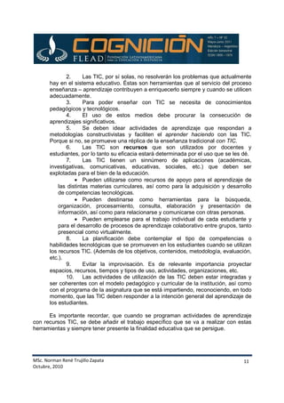 MSc. Norman René Trujillo Zapata
Octubre, 2010
11
2. Las TIC, por sí solas, no resolverán los problemas que actualmente
hay en el sistema educativo. Éstas son herramientas que al servicio del proceso
enseñanza – aprendizaje contribuyen a enriquecerlo siempre y cuando se utilicen
adecuadamente.
3. Para poder enseñar con TIC se necesita de conocimientos
pedagógicos y tecnológicos.
4. El uso de estos medios debe procurar la consecución de
aprendizajes significativos.
5. Se deben idear actividades de aprendizaje que respondan a
metodologías constructivistas y faciliten el aprender haciendo con las TIC.
Porque si no, se promueve una réplica de la enseñanza tradicional con TIC.
6. Las TIC son recursos que son utilizados por docentes y
estudiantes, por lo tanto su eficacia estará determinada por el uso que se les dé.
7. Las TIC tienen un sinnúmero de aplicaciones (académicas,
investigativas, comunicativas, educativas, sociales, etc.) que deben ser
explotadas para el bien de la educación.
• Pueden utilizarse como recursos de apoyo para el aprendizaje de
las distintas materias curriculares, así como para la adquisición y desarrollo
de competencias tecnológicas.
• Pueden destinarse como herramientas para la búsqueda,
organización, procesamiento, consulta, elaboración y presentación de
información, así como para relacionarse y comunicarse con otras personas.
• Pueden emplearse para el trabajo individual de cada estudiante y
para el desarrollo de procesos de aprendizaje colaborativo entre grupos, tanto
presencial como virtualmente.
8. La planificación debe contemplar el tipo de competencias o
habilidades tecnológicas que se promueven en los estudiantes cuando se utilizan
los recursos TIC. (Además de los objetivos, contenidos, metodología, evaluación,
etc.).
9. Evitar la improvisación. Es de relevante importancia proyectar
espacios, recursos, tiempos y tipos de uso, actividades, organizaciones, etc.
10. Las actividades de utilización de las TIC deben estar integradas y
ser coherentes con el modelo pedagógico y curricular de la institución, así como
con el programa de la asignatura que se está impartiendo, reconociendo, en todo
momento, que las TIC deben responder a la intención general del aprendizaje de
los estudiantes.
Es importante recordar, que cuando se programan actividades de aprendizaje
con recursos TIC, se debe añadir el trabajo específico que se va a realizar con estas
herramientas y siempre tener presente la finalidad educativa que se persigue.
 