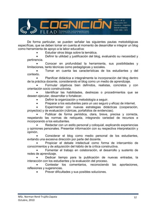 MSc. Norman René Trujillo Zapata
Octubre, 2010
12
De forma particular, se pueden señalar las siguientes pautas metodológicas
específicas, que se deben tomar en cuenta al momento de desarrollar e integrar un blog
como herramienta de apoyo a la labor educativa:
• Estudiar otros blogs sobre la temática.
• Definir la utilidad y justificación del blog, evaluando su necesidad y
pertinencia.
• Conocer en profundidad la herramienta, sus posibilidades y
limitaciones, tanto técnicas como pedagógicas y sociales.
• Tomar en cuenta las características de los estudiantes y del
contexto.
• Planificar didáctica e integralmente la incorporación del blog dentro
de la práctica docente, considerando el blog como un medio de aprendizaje.
• Formular objetivos bien definidos, realistas, concretos y con
orientación socio constructivista.
• Identificar las habilidades, destrezas o procedimientos que se
deseen ejecutar, desarrollar o fortalecer.
• Definir la organización y metodología a seguir.
• Preparar a los estudiantes para un uso seguro y eficaz de internet.
• Experimentar con nuevas estrategias didácticas (cooperación,
proyectos) y de evaluación (rúbricas, portafolios de evidencias).
• Publicar de forma periódica, clara, breve, precisa y correcta,
respetando las normas de netiqueta, integrando variedad de recursos e
incorporando a los estudiantes.
• Redactar con un estilo personal y coloquial, explicando experiencias
y opiniones personales. Presentar información con su respectiva interpretación y
opinión.
• Considerar el blog como medio personal de los estudiantes,
evitando una excesiva dirección por parte del docente.
• Propiciar el debate intelectual como forma de intercambio de
conocimientos y de adquisición del hábito de la crítica constructiva.
• Fomentar el trabajo en colaboración, el desarrollo y sustento de
redes de aprendizaje.
• Dedicar tiempo para la publicación de nuevas entradas, la
interacción con los estudiantes y la evaluación del proceso.
• Contestar los comentarios, reconociendo las aportaciones,
reflexiones y sugerencias.
• Prever dificultades y sus posibles soluciones.
 