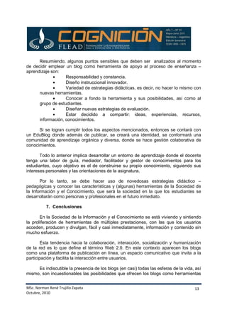MSc. Norman René Trujillo Zapata
Octubre, 2010
13
Resumiendo, algunos puntos sensibles que deben ser analizados al momento
de decidir emplear un blog como herramienta de apoyo al proceso de enseñanza –
aprendizaje son:
• Responsabilidad y constancia.
• Diseño instruccional innovador.
• Variedad de estrategias didácticas, es decir, no hacer lo mismo con
nuevas herramientas.
• Conocer a fondo la herramienta y sus posibilidades, así como al
grupo de estudiantes.
• Diseñar nuevas estrategias de evaluación.
• Estar decidido a compartir: ideas, experiencias, recursos,
información, conocimientos.
Si se logran cumplir todos los aspectos mencionados, entonces se contará con
un EduBlog donde además de publicar, se creará una identidad, se conformará una
comunidad de aprendizaje orgánica y diversa, donde se hace gestión colaborativa de
conocimientos.
Todo lo anterior implica desarrollar un entorno de aprendizaje donde el docente
tenga una labor de guía, mediador, facilitador y gestor de conocimientos para los
estudiantes, cuyo objetivo es el de construirse su propio conocimiento, siguiendo sus
intereses personales y las orientaciones de la asignatura.
Por lo tanto, se debe hacer uso de novedosas estrategias didáctico –
pedagógicas y conocer las características y (algunas) herramientas de la Sociedad de
la Información y el Conocimiento, que será la sociedad en la que los estudiantes se
desarrollarán como personas y profesionales en el futuro inmediato.
7. Conclusiones
En la Sociedad de la Información y el Conocimiento se está viviendo y sintiendo
la proliferación de herramientas de múltiples prestaciones, con las que los usuarios
acceden, producen y divulgan, fácil y casi inmediatamente, información y contenido sin
mucho esfuerzo.
Esta tendencia hacia la colaboración, interacción, socialización y humanización
de la red es lo que define el término Web 2.0. En este contexto aparecen los blogs
como una plataforma de publicación en línea, un espacio comunicativo que invita a la
participación y facilita la interacción entre usuarios.
Es indiscutible la presencia de los blogs (en casi) todas las esferas de la vida, así
mismo, son incuestionables las posibilidades que ofrecen los blogs como herramientas
 