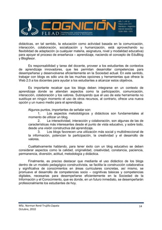 MSc. Norman René Trujillo Zapata
Octubre, 2010
14
didácticas, en tal sentido, la educación como actividad basada en la comunicación,
interacción, colaboración, socialización y humanización, está aprovechando su
flexibilidad de adaptación (a cualquier materia, asignatura, nivel y modalidad educativa)
para apoyar el proceso de enseñanza – aprendizaje, naciendo el concepto de EduBlog
y Blogfesor.
Es responsabilidad y tarea del docente, proveer a los estudiantes de contextos
de aprendizaje innovadores, que les permitan desarrollar competencias para
desempeñarse y desenvolverse eficientemente en la Sociedad actual. En este sentido,
trabajar con blogs es sólo una de las muchas opciones y herramientas que ofrece la
Web 2.0 a los docentes para ayudar a los estudiantes a alcanzar estos objetivos.
Es importante recalcar que los blogs deben integrarse en un contexto de
aprendizaje donde se atiendan aspectos como la participación, comunicación,
interacción, colaboración y los valores. Subrayando que el uso de esta herramienta no
sustituye en ningún momento el uso de otros recursos, al contrario, ofrece una nueva
opción y un nuevo medio para el aprendizaje.
Algunos puntos, importantes de señalar son:
1. Los aspectos metodológicos y didácticos son fundamentales al
momento de utilizar un blog.
2. La interactividad, interacción y colaboración, son algunas de las de
características más interesantes desde el punto de vista educativo, y sobre todo,
desde una visión constructiva del aprendizaje.
3. Los blogs favorecen una utilización más social y multidireccional de
la información, potencian la participación, la creatividad y el desarrollo de
valores.
Cualitativamente hablando, para tener éxito con un blog educativo se deben
considerar aspectos como la calidad, originalidad, creatividad, constancia, paciencia,
permanencia, diversión, actitud, metodología y didáctica.
Finalmente, es preciso destacar que mediante el uso didáctico de los blogs
dentro de un modelo pedagógico constructivista, se facilita la construcción colaborativa
y significativa de conocimientos en áreas curriculares concretas, así mismo, se
promueve el desarrollo de competencias socio – cognitivas básicas y competencias
digitales, necesarias para desempeñarse eficientemente en la Sociedad de la
Información y el Conocimiento, que es donde, en un futuro inmediato, se desempeñarán
profesionalmente los estudiantes de hoy.
 