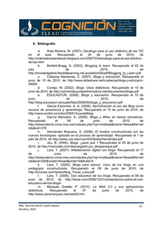 MSc. Norman René Trujillo Zapata
Octubre, 2010
15
8. Bibliografía
a. Area Moreira, M. (2007). Decálogo para el uso didáctico de las TIC
en el aula. Recuperado el 24 de junio de 2010, de
http://ordenadoresenelaula.blogspot.com/2007/03/decalogo-para-el-uso-didctico-
de-las.html
b. Bartlett-Bragg, A. (2003). Blogging to learn. Recuperado el 02 de
julio de 2010, de
http://knowledgetree.flexiblelearning.net.au/edition04/pdf/Blogging_to_Learn.pdf
c. Cabezas Mardones, C. (2007). Blogs y educación. Recuperado el
junio de 15 de 2010, de http://www.slideshare.net/ccabezas/blogs-y-educacin-
49504
d. Conejo, M. (2002). Blogs. Usos didácticos. Recuperado el 10 de
junio de 2010, de http://cprmerida.juntaextremadura.net/documentos/blogs.pdf
e. EDUCASTUR. (2006). Blogs y educación. Recuperado el 10 de
junio de 2010, de
http://blog.educastur.es/cuate/files/2008/05/blogs_y_educacion.pdf
f. García Escorche, A. A. (2008). Aproximación al uso del Blog como
recurso de enseñanza y aprendizaje. Recuperado el 15 de junio de 2010, de
http://www.scribd.com/doc/256513/usodelblog
g. García Manzano, A. (2006). Blogs y Wikis en tareas educativas.
Recuperado el 09 de junio de 2010, de
http://observatorio.cnice.mec.es/modules.php?op=modload&name=News&file=art
icle&sid=378
h. Hernández Requena, S. (2008). El modelo constructivista con las
nuevas tecnologías: aplicado en el proceso de aprendizaje. Recuperado el 1 de
julio de 2010, de http://www.uoc.edu/rusc/5/2/dt/esp/hernandez.pdf
i. Jou, B. (2009). Blogs, ¿para qué ? Recuperado el 20 de junio de
2010, de http://marcoele.com/descargas/b.jou_blosparaque.pdf
j. Lara, T. (2007). Alfabetización digital con blogs. Recuperado el 17
de junio de 2010, de
http://observatorio.cnice.mec.es/modules.php?op=modload&name=News&file=art
icle&sid=526&mode=thread&order=0&thold=0
k. Lara, T. (2005). Blogs para educar: Usos de los blogs en una
pedagogía constructivista. Recuperado el 09 de junio de 2010, de
http://ticursos.com/textos/blog_Tiscar_Lara.pdf
l. Lara, T. (2006). Uso educativo de los blogs. Recuperado el 08 de
junio de 2010, de http://tiscar.com/2006/12/01/presentacion-sobre-el-uso-
educativo-de-los-blogs/
m. Marqués Graells, P. (2010). La Web 2.0 y sus aplicaciones
didácticas. Recuperado el 07 de junio de 2010, de
http://www.peremarques.net/web20.htm
 