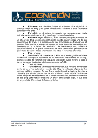 MSc. Norman René Trujillo Zapata
Octubre, 2010
17
• Etiquetas: son palabras claves o adjetivos para organizar y
clasificar mejor un blog y así poder recuperarlos o acceder a ellos fácilmente
pulsando sobre ellas.
• Permalink: es el enlace permanente que se genera para cada
entrada que se publica en un blog, para luego poder referenciarlas.
• Pingback: según Wikipedia, es un método para que los autores de
un sitio web o blog soliciten una notificación cuando alguien enlaza uno de sus
documentos. El envío y la recepción de esta información es transparente al
usuario. Esto permite a autores no perder de vista quién los está enlazando.
Normalmente, el software de publicación de documentos web informará
automáticamente a las partes implicadas de parte del usuario, permitiendo la
posibilidad de crear enlaces automáticamente a los documentos referentes.
• Post: entrada.
• Sindicación de contenidos o RSS: es la tecnología que facilita la
distribución y recepción automática de los contenidos actualizados de un blog,
sin la necesidad de visitar el sitio web. Esta sindicación puede llevarse a cabo a
través de correo electrónico, páginas web o lectores RSS.
• Tags: etiquetas.
• Trackback: es un método de notificación, que funciona mediante el
envío de un aviso automático cuando otro blog ha enlazado alguno de los
artículos del blog personal. De esta forma mediante un trackback se le avisa a
otro blog que se está citando una de sus entradas. Dicho de otra forma es la
forma en que se deja constancia de la continuación de una determinada entrada
en otro blog. Esto de hace mediante un enlace entre ambos blogs, el cual está
en un apartado diferenciado de los comentarios.
 