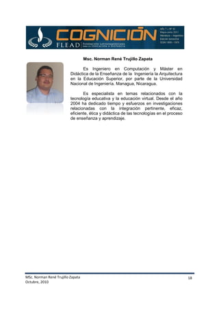 MSc. Norman René Trujillo Zapata
Octubre, 2010
Didáctica de la Enseñanza de la Ingeniería la Arquitectura
en la Educación Superior, por
Nacional de Ingeniería. Managua, Nicaragua.
tecnología educativa y la educación virtual. Desde el año
2004 ha dedicado tiempo y esfuerzos en investigaciones
relacionadas con la integraci
eficiente, ética y didáctica de las tecnologías en el proceso
de enseñanza y aprendizaje.
. Norman René Trujillo Zapata
Msc. Norman René Trujillo Zapata
Es Ingeniero en Computación y Máster
Didáctica de la Enseñanza de la Ingeniería la Arquitectura
en la Educación Superior, por parte de la Universidad
Nacional de Ingeniería. Managua, Nicaragua.
Es especialista en temas relacionados con la
tecnología educativa y la educación virtual. Desde el año
2004 ha dedicado tiempo y esfuerzos en investigaciones
relacionadas con la integración pertinente, eficaz,
eficiente, ética y didáctica de las tecnologías en el proceso
de enseñanza y aprendizaje.
18
Es Ingeniero en Computación y Máster en
Didáctica de la Enseñanza de la Ingeniería la Arquitectura
parte de la Universidad
Nacional de Ingeniería. Managua, Nicaragua.
Es especialista en temas relacionados con la
tecnología educativa y la educación virtual. Desde el año
2004 ha dedicado tiempo y esfuerzos en investigaciones
ón pertinente, eficaz,
eficiente, ética y didáctica de las tecnologías en el proceso
 