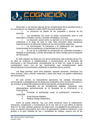 MSc. Norman René Trujillo Zapata
Octubre, 2010
2
Ahora bien, si se retoman algunas de las características de la sociedad actual, y
en concordancia con Alejandro Valero (2007) se puede señalar que:
• La educación ha dejado de ser propiedad y dominio de los
docentes.
• Los estudiantes hoy crean su propio conocimiento, para lo cual
desarrollan y emplean nuevas y variadas estrategias y recursos.
• La educación actual centra su atención en la formación personal y
profesional a lo largo de toda la vida. Esta formación debe expresarse
creativamente en la aplicación práctica de los conocimientos adquiridos.
• La comunicación, la interacción y la colaboración son aspectos
fundamentales de la enseñanza y el aprendizaje en la Internet.
• El uso de la multimedia ha enriquecido los contenidos textuales y
facilitado el aprendizaje, a través del empleo de varios canales para la recepción
de información.
En esta realidad, los blogs son uno de los fenómenos más evidentes de las TIC,
en ellos se evidencia el establecimiento y funcionamiento de la Sociedad del
Información y del Conocimiento, principalmente de la Web 2.0, hasta el punto de
considerarlos como una de las herramientas que verdaderamente están
democratizando el conocimiento y facilitando la expresión de los usuarios.
Los blogs permiten, entre otros aspectos, expresar opiniones, interactuar con
otros usuarios, crear y difundir contenidos y sobre todo hacer una gestión colaborativa
del conocimiento.
En este sentido, es trascendental aprovechar las ventajas informativas,
comunicativas y pedagógicas de los blogs para emplearlos como recursos educativos y
así contribuir al desarrollo profesional de los estudiantes, principalmente para:
1. Desarrollar de las competencias digitales, necesarias para
desempeñarse pertinentemente en la Sociedad de la Información y el
Conocimiento.
2. Fomentar el aprendizaje visual, la participación, motivación y
creatividad.
3. Evitar brechas digitales.
4. Realizar trabajo colaborativo.
Como se puede observar, hay una cierta tendencia hacia la colaboración,
interacción, socialización y humanización de la red, esto es lo que define el término
Web 2.0. En este contexto aparecen los blogs como una plataforma de publicación en
línea, un espacio comunicativo que invita a la participación, facilita la interacción y que
gracias a su gran facilidad de uso y versatilidad de códigos, supone una de las
 