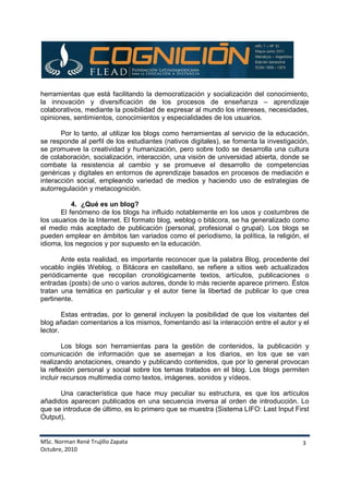 MSc. Norman René Trujillo Zapata
Octubre, 2010
3
herramientas que está facilitando la democratización y socialización del conocimiento,
la innovación y diversificación de los procesos de enseñanza – aprendizaje
colaborativos, mediante la posibilidad de expresar al mundo los intereses, necesidades,
opiniones, sentimientos, conocimientos y especialidades de los usuarios.
Por lo tanto, al utilizar los blogs como herramientas al servicio de la educación,
se responde al perfil de los estudiantes (nativos digitales), se fomenta la investigación,
se promueve la creatividad y humanización, pero sobre todo se desarrolla una cultura
de colaboración, socialización, interacción, una visión de universidad abierta, donde se
combate la resistencia al cambio y se promueve el desarrollo de competencias
genéricas y digitales en entornos de aprendizaje basados en procesos de mediación e
interacción social, empleando variedad de medios y haciendo uso de estrategias de
autorregulación y metacognición.
4. ¿Qué es un blog?
El fenómeno de los blogs ha influido notablemente en los usos y costumbres de
los usuarios de la Internet. El formato blog, weblog o bitácora, se ha generalizado como
el medio más aceptado de publicación (personal, profesional o grupal). Los blogs se
pueden emplear en ámbitos tan variados como el periodismo, la política, la religión, el
idioma, los negocios y por supuesto en la educación.
Ante esta realidad, es importante reconocer que la palabra Blog, procedente del
vocablo inglés Weblog, o Bitácora en castellano, se refiere a sitios web actualizados
periódicamente que recopilan cronológicamente textos, artículos, publicaciones o
entradas (posts) de uno o varios autores, donde lo más reciente aparece primero. Éstos
tratan una temática en particular y el autor tiene la libertad de publicar lo que crea
pertinente.
Estas entradas, por lo general incluyen la posibilidad de que los visitantes del
blog añadan comentarios a los mismos, fomentando así la interacción entre el autor y el
lector.
Los blogs son herramientas para la gestión de contenidos, la publicación y
comunicación de información que se asemejan a los diarios, en los que se van
realizando anotaciones, creando y publicando contenidos, que por lo general provocan
la reflexión personal y social sobre los temas tratados en el blog. Los blogs permiten
incluir recursos multimedia como textos, imágenes, sonidos y vídeos.
Una característica que hace muy peculiar su estructura, es que los artículos
añadidos aparecen publicados en una secuencia inversa al orden de introducción. Lo
que se introduce de último, es lo primero que se muestra (Sistema LIFO: Last Input First
Output).
 