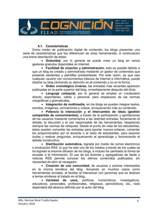 MSc. Norman René Trujillo Zapata
Octubre, 2010
4
4.1. Características
Como medio de publicación digital de contenido, los blogs presentan una
serie de características que los diferencian de otras herramientas. A continuación
una breve descripción de éstas:
• Gratuidad, por lo general se puede crear un blog en varios
gestores gratuitos disponibles en Internet.
• Facilidad de creación y administración, esto es posible debido a
que un blog es creado y administrado mediante un gestor de contenidos que
presenta asistentes y plantillas prediseñadas. Por esta razón, es que casi
cualquier usuario con conocimientos básicos de Internet e informática, puede
diseñar su blog centrando su atención en el contenido y no en la forma.
• Orden cronológico inverso, las entradas más recientes aparecen
publicadas en la parte superior del blog, inmediatamente después del título.
• Lenguaje coloquial, por lo general se emplea un vocabulario
directo, espontáneo, cálido y personal, pero respetuoso de las normas
ortográficas y gramaticales.
• Integración de multimedia, en los blogs se pueden integrar textos,
sonidos, imágenes, animaciones y vídeos, enriqueciendo más su contenido.
• Potencia la interacción y el Intercambio de ideas (gestión
compartida de conocimientos), a través de la participación y aportaciones
de los usuarios mediante comentarios a las distintas entradas, fomentando el
debate, la discusión y el uso responsable de las herramientas, respetando
siempre las normas de netiqueta. Desde el punto de vista de los estudiantes,
éstos pueden comentar las entradas para aportar nuevos enlaces, comentar
los proporcionados por el docente o el resto de estudiantes, para exponer
dudas y realizar preguntas, enriqueciendo el aprendizaje y favoreciendo el
debate constructivo.
• Distribución automática, lograda por medio de correo electrónico
o sindicación RSS, lo que ha sido uno de los medios a través de los cuales se
ha logrado la enorme difusión de los blogs, e incluso ha cambiado la forma de
acceder a la información. El uso de los lectores y agregadores de feeds o
noticias RSS permite conocer los últimos contenidos publicados, sin
necesidad de abrir el navegador.
• Creación de una comunidad, de usuarios y autores interesados
en la misma temática del blog. Actuando en muchos casos como
herramientas sociales, al facilitar el interactuar con personas que se dedican
a temas similares al tratado en el blog.
• Variedad de usos, políticos, humorísticos, investigativos,
educativos, personales, profesionales, religiosos, periodísticos, etc., todo
dependerá del alcance definido por el autor del blog.
 