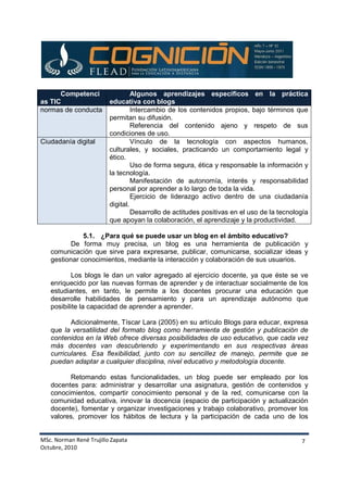 MSc. Norman René Trujillo Zapata
Octubre, 2010
7
Competenci
as TIC
Algunos aprendizajes específicos en la práctica
educativa con blogs
normas de conducta Intercambio de los contenidos propios, bajo términos que
permitan su difusión.
Referencia del contenido ajeno y respeto de sus
condiciones de uso.
Ciudadanía digital Vínculo de la tecnología con aspectos humanos,
culturales, y sociales, practicando un comportamiento legal y
ético.
Uso de forma segura, ética y responsable la información y
la tecnología.
Manifestación de autonomía, interés y responsabilidad
personal por aprender a lo largo de toda la vida.
Ejercicio de liderazgo activo dentro de una ciudadanía
digital.
Desarrollo de actitudes positivas en el uso de la tecnología
que apoyan la colaboración, el aprendizaje y la productividad.
5.1. ¿Para qué se puede usar un blog en el ámbito educativo?
De forma muy precisa, un blog es una herramienta de publicación y
comunicación que sirve para expresarse, publicar, comunicarse, socializar ideas y
gestionar conocimientos, mediante la interacción y colaboración de sus usuarios.
Los blogs le dan un valor agregado al ejercicio docente, ya que éste se ve
enriquecido por las nuevas formas de aprender y de interactuar socialmente de los
estudiantes, en tanto, le permite a los docentes procurar una educación que
desarrolle habilidades de pensamiento y para un aprendizaje autónomo que
posibilite la capacidad de aprender a aprender.
Adicionalmente, Tíscar Lara (2005) en su artículo Blogs para educar, expresa
que la versatilidad del formato blog como herramienta de gestión y publicación de
contenidos en la Web ofrece diversas posibilidades de uso educativo, que cada vez
más docentes van descubriendo y experimentando en sus respectivas áreas
curriculares. Esa flexibilidad, junto con su sencillez de manejo, permite que se
puedan adaptar a cualquier disciplina, nivel educativo y metodología docente.
Retomando estas funcionalidades, un blog puede ser empleado por los
docentes para: administrar y desarrollar una asignatura, gestión de contenidos y
conocimientos, compartir conocimiento personal y de la red, comunicarse con la
comunidad educativa, innovar la docencia (espacio de participación y actualización
docente), fomentar y organizar investigaciones y trabajo colaborativo, promover los
valores, promover los hábitos de lectura y la participación de cada uno de los
 