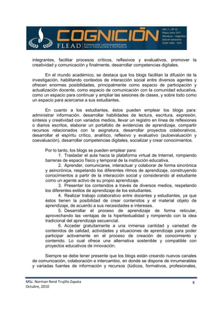 MSc. Norman René Trujillo Zapata
Octubre, 2010
8
integrantes, facilitar procesos críticos, reflexivos y evaluativos, promover la
creatividad y comunicación y finalmente, desarrollar competencias digitales.
En el mundo académico, se destaca que los blogs facilitan la difusión de la
investigación, habilitando contextos de interacción social entre diversos agentes y
ofrecen enormes posibilidades, principalmente como espacio de participación y
actualización docente, como espacio de comunicación con la comunidad educativa,
como un espacio para continuar y ampliar las sesiones de clases, y sobre todo como
un espacio para acercarse a sus estudiantes.
En cuanto a los estudiantes, éstos pueden emplear los blogs para:
administrar información. desarrollar habilidades de lectura, escritura, expresión,
síntesis y creatividad con variados medios, llevar un registro en línea de reflexiones
o diarios escritos, elaborar un portafolio de evidencias de aprendizaje, compartir
recursos relacionados con la asignatura, desarrollar proyectos colaborativos,
desarrollar el espíritu crítico, analítico, reflexivo y evaluativo (autoevaluación y
coevaluación), desarrollar competencias digitales, socializar y crear conocimientos.
Por lo tanto, los blogs se pueden emplear para:
1. Trasladar el aula hacia la plataforma virtual de Internet, rompiendo
barreras de espacio físico y temporal de la institución educativa.
2. Aprender, comunicarse, interactuar y colaborar de forma sincrónica
y asincrónica, respetando los diferentes ritmos de aprendizaje, construyendo
conocimientos a partir de la interacción social y considerando al estudiante
como un agente activo de su propio aprendizaje.
3. Presentar los contenidos a través de diversos medios, respetando
los diferentes estilos de aprendizaje de los estudiantes.
4. Realizar trabajo colaborativo entre docentes y estudiantes, ya que
éstos tienen la posibilidad de crear contenidos y el material objeto de
aprendizaje, de acuerdo a sus necesidades e intereses.
5. Desarrollar el proceso de aprendizaje de forma reticular,
aprovechando las ventajas de la hipertextualidad y rompiendo con la idea
tradicional del aprendizaje secuencial.
6. Acceder gratuitamente a una inmensa cantidad y variedad de
contenidos de calidad, actividades y situaciones de aprendizaje para poder
participar activamente en el proceso de creación de conocimiento y
contenido. Lo cual ofrece una alternativa sostenible y compatible con
proyectos educativos de innovación.
Siempre se debe tener presente que los blogs están creando nuevos canales
de comunicación, colaboración e intercambio, en donde se dispone de innumerables
y variadas fuentes de información y recursos (lúdicos, formativos, profesionales,
 