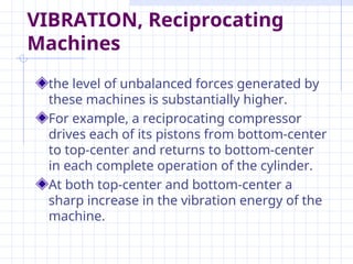 VIBRATION, Reciprocating
Machines
the level of unbalanced forces generated by
these machines is substantially higher.
For example, a reciprocating compressor
drives each of its pistons from bottom-center
to top-center and returns to bottom-center
in each complete operation of the cylinder.
At both top-center and bottom-center a
sharp increase in the vibration energy of the
machine.
 