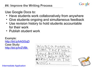 #4: Improve the Writing Process

Use Google Docs to:
• Have students work collaboratively from anywhere
• Give students ongoing and simultaneous feedback
• Use revision history to hold students accountable
for their work
• Publish student work
Example:
http://bit.ly/hAGGqD
Case Study:
http://bit.ly/hrZVBk

Intermediate Application

 