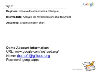 Try it!
Beginner: Share a document with a colleague
Intermediate: Analyze the revision history of a document
Advanced: Create a motion chart  

Demo Account Information:
URL: www.google.com/a/g1usd.org/
Name: demo1@g1usd.org
Password: googleapps

 