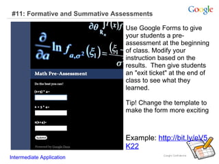 #11: Formative and Summative Assessments
Use Google Forms to give
your students a preassessment at the beginning
of class. Modify your
instruction based on the
results. Then give students
an "exit ticket" at the end of
class to see what they
learned.
Tip! Change the template to
make the form more exciting

Example: http://bit.ly/eV5
K22
Intermediate Application

 