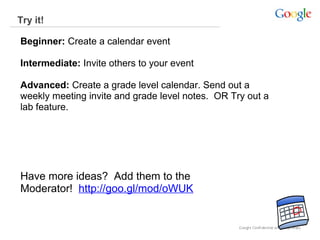 Try it!
Beginner: Create a calendar event
Intermediate: Invite others to your event
Advanced: Create a grade level calendar. Send out a
weekly meeting invite and grade level notes. OR Try out a
lab feature.

Have more ideas? Add them to the
Moderator! http://goo.gl/mod/oWUK

 
