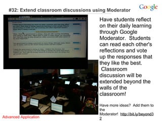 #32: Extend classroom discussions using Moderator

Have students reflect
on their daily learning
through Google
Moderator. Students
can read each other's
reflections and vote
up the responses that
they like the best.
Classroom
discussion will be
extended beyond the
walls of the
classroom!

Advanced Application

Have more ideas? Add them to
the
Moderator! http://bit.ly/beyond3
2

 