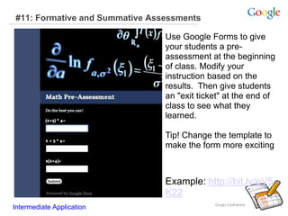 #11: Formative and Summative Assessments
Example: http://bit.ly/eV5
K22
Intermediate Application
Use Google Forms to give
your students a pre-
assessment at the beginning
of class. Modify your
instruction based on the
results. Then give students
an "exit ticket" at the end of
class to see what they
learned.
Tip! Change the template to
make the form more exciting
 