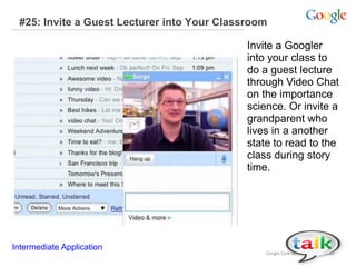 #25: Invite a Guest Lecturer into Your Classroom
Invite a Googler
into your class to
do a guest lecture
through Video Chat
on the importance
science. Or invite a
grandparent who
lives in a another
state to read to the
class during story
time.
Intermediate Application
 