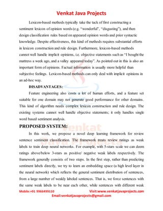 Venkat Java Projects
Mobile:+91 9966499110 Visit:www.venkatjavaprojects.com
Email:venkatjavaprojects@gmail.com
Lexicon-based methods typically take the tack of first constructing a
sentiment lexicon of opinion words (e.g. “wonderful”, “disgusting”), and then
design classification rules based on appeared opinion words and prior syntactic
knowledge. Despite effectiveness, this kind of methods requires substantial efforts
in lexicon construction and rule design. Furthermore, lexicon-based methods
cannot well handle implicit opinions, i.e. objective statements such as “I bought the
mattress a week ago, and a valley appeared today”. As pointed out in this is also an
important form of opinions. Factual information is usually more helpful than
subjective feelings. Lexicon-based methods can only deal with implicit opinions in
an ad-hoc way.
DISADVANTAGES:
Feature engineering also costs a lot of human efforts, and a feature set
suitable for one domain may not generate good performance for other domains.
This kind of algorithm needs complex lexicon construction and rule design. The
existing systems cannot well handle objective statements; it only handles single
word based sentiment analysis.
PROPOSED SYSTEM:
In this work, we propose a novel deep learning framework for review
sentence sentiment classification. The framework treats review ratings as weak
labels to train deep neural networks. For example, with 5-stars scale we can deem
ratings above/below 3-stars as positive/ negative weak labels respectively. The
framework generally consists of two steps. In the first step, rather than predicting
sentiment labels directly, we try to learn an embedding space (a high level layer in
the neural network) which reflects the general sentiment distribution of sentences,
from a large number of weakly labeled sentences. That is, we force sentences with
the same weak labels to be near each other, while sentences with different weak
 