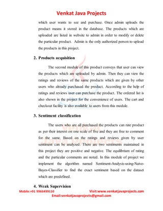 Venkat Java Projects
Mobile:+91 9966499110 Visit:www.venkatjavaprojects.com
Email:venkatjavaprojects@gmail.com
which user wants to see and purchase. Once admin uploads the
product means it stored in the database. The products which are
uploaded are listed in website to admin in order to modify or delete
the particular product. Admin is the only authorized person to upload
the products in this project.
2. Products acquisition
The second module of this product conveys that user can view
the products which are uploaded by admin. Then they can view the
ratings and reviews of the same products which are given by other
users who already purchased the product. According to the help of
ratings and reviews user can purchase the product. The ordered list is
also shown in the project for the convenience of users. The cart and
checkout facility is also available to users from this module.
3. Sentiment classification
The users who are all purchased the products can rate product
as per their interest on one scale of five and they are free to comment
for the same. Based on the ratings and reviews given by user
sentiment can be analyzed. There are two sentiments maintained in
this project they are positive and negative. The equilibrium of rating
and the particular comments are noted. In this module of project we
implement the algorithm named Sentiment-Analysis-using-Naive-
Bayes-Classifier to find the exact sentiment based on the dataset
which are predefined.
4. Weak Supervision
 