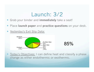 Launch: 3/2
  Grab your binder and immediately take a seat!
  Place launch paper and practice questions on your desk.
  Yesterday’s Exit Slip Data:



                                           85%

  Today’s Objectives: I can define heat and classify a phase
  change as either endothermic or exothermic.
 