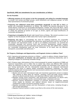 Specifically, WMG text amendments for your consideration, as follows: 
On the Preamble: 
• Affirming mention of civil society in the first paragraph, and calling for extended language 
to include ‘civil society and Major groups, social movements and indigenous groups’ as more 
fully representative of constituent groups; 
• Proposing new additional stand-alone preambular paragraph as new Pp5 or Pp11 on 
gender and sustainable development, as follows, “We reaffirm the outcome document of the 
United Nations Conference on Sustainable Development, entitled “The Future We Want”, which 
recognised, inter alia, the vital role of women in achieving sustainable development and resolved 
to unlock the potential of women of all ages as drivers, agents and equal beneficiaries of 
sustainable development.”2 
• Proposing to strengthen Pp 10 with right-based frame as follows, “We commit ourselves to act 
together so that the peoples of SIDS realise their human right to development” 
• Proposing new Pp11 to acknowledge the need for enabling conditions for sustainable 
development in SIDS “We acknowledge that democracy, good governance and the rule of law, at 
the national and international levels, as well as an enabling environment, are essential for 
sustainable, equitable and inclusive social and economic development, gender equality, 
environmental protection and the eradication of poverty and hunger. We reaffirm that to achieve 
our sustainable development goals we need institutions at all levels that are effective, 
transparent, accountable and democratic.”3 
On ‘Progress, Challenges and Opportunities, and Pragmatic Actions to Address Them’ 
• Pp12. Agreeing and proposing extension as follows “...action to address climate change [insert: 
and ocean acidification, on disaster risk and response,] in protecting biodiversity, and in 
adopting strategies for promoting renewable energy.” 
• Pp13. Propose major reformulation of this critical paragraph for greater recognition of CBDR and 
historical responsibility and to reflect that no matter how robust and effective SIDS national 
efforts (as important as they are), the current global multiple and interlinked crises require not 
just “strong partnership with the international community and on enhanced international 
cooperation and action to address global sustainable development challenges” but rather 
explicitly aligning both microeconomic and macroeconomic policies with human rights. Potential 
points to include are inter alia: 
• Review and end some international trade and investment agreements proven to weaken 
SIDs capacity to allow space for national monetary, fiscal and wage counter-cyclical 
policies to absorb external shocks, and implement effective rights-based policies; 
• Regulate Foreign Direct Investment, with performance requirements on decent work, 
capacity and technology transfer, environmental repair, restoration and care; 
• Reorient national development strategies to prioritize domestic productive capacity 
driven largely by domestic and regional demand, based on waged/remunerated 
employment creation and diverse economic sectors; 
• Regulate commodity markets and limit fluctuations in food prices, including through a 
ban on food speculation; 
• Regulate financial markets in order to put them at the service of the real economy; 
2 CSW58 Agreed Outcomes, pp7. Addition, ‘women of all ages’. 
3 Rio+20, ‘The Future We Want’, Based on Pp10. 
 