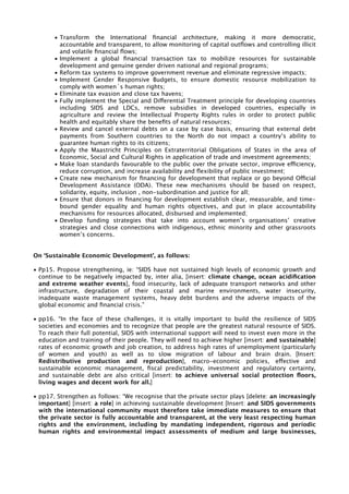 • Transform the International financial architecture, making it more democratic, 
accountable and transparent, to allow monitoring of capital outflows and controlling illicit 
and volatile financial flows; 
• Implement a global financial transaction tax to mobilize resources for sustainable 
development and genuine gender driven national and regional programs; 
• Reform tax systems to improve government revenue and eliminate regressive impacts; 
• Implement Gender Responsive Budgets, to ensure domestic resource mobilization to 
comply with women´s human rights; 
• Eliminate tax evasion and close tax havens; 
• Fully implement the Special and Differential Treatment principle for developing countries 
including SIDS and LDCs, remove subsidies in developed countries, especially in 
agriculture and review the Intellectual Property Rights rules in order to protect public 
health and equitably share the benefits of natural resources; 
• Review and cancel external debts on a case by case basis, ensuring that external debt 
payments from Southern countries to the North do not impact a country’s ability to 
guarantee human rights to its citizens; 
• Apply the Maastricht Principles on Extraterritorial Obligations of States in the area of 
Economic, Social and Cultural Rights in application of trade and investment agreements; 
• Make loan standards favourable to the public over the private sector, improve efficiency, 
reduce corruption, and increase availability and flexibility of public investment; 
• Create new mechanism for financing for development that replace or go beyond Official 
Development Assistance (ODA). These new mechanisms should be based on respect, 
solidarity, equity, inclusion , non-subordination and justice for all; 
• Ensure that donors in financing for development establish clear, measurable, and time-bound 
gender equality and human rights objectives, and put in place accountability 
mechanisms for resources allocated, disbursed and implemented; 
• Develop funding strategies that take into account women’s organisations’ creative 
strategies and close connections with indigenous, ethnic minority and other grassroots 
women’s concerns. 
On ‘Sustainable Economic Development’, as follows: 
• Pp15. Propose strengthening, ie: “SIDS have not sustained high levels of economic growth and 
continue to be negatively impacted by, inter alia, [insert: climate change, ocean acidification 
and extreme weather events], food insecurity, lack of adequate transport networks and other 
infrastructure, degradation of their coastal and marine environments, water insecurity, 
inadequate waste management systems, heavy debt burdens and the adverse impacts of the 
global economic and financial crisis.” 
• pp16. “In the face of these challenges, it is vitally important to build the resilience of SIDS 
societies and economies and to recognize that people are the greatest natural resource of SIDS. 
To reach their full potential, SIDS with international support will need to invest even more in the 
education and training of their people. They will need to achieve higher [insert: and sustainable] 
rates of economic growth and job creation, to address high rates of unemployment (particularly 
of women and youth) as well as to slow migration of labour and brain drain. [Insert: 
Redistributive production and reproduction], macro-economic policies, effective and 
sustainable economic management, fiscal predictability, investment and regulatory certainty, 
and sustainable debt are also critical [insert: to achieve universal social protection floors, 
living wages and decent work for all.] 
• pp17. Strengthen as follows: “We recognise that the private sector plays [delete: an increasingly 
important] [insert: a role] in achieving sustainable development [Insert: and SIDS governments 
with the international community must therefore take immediate measures to ensure that 
the private sector is fully accountable and transparent, at the very least respecting human 
rights and the environment, including by mandating independent, rigorous and periodic 
human rights and environmental impact assessments of medium and large businesses, 
 