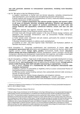 and with particular attention to transnational corporations, including trans-boundary 
activities.]”4 
• pp 18. “We agree to take the following actions: 
a) Support investments in formal and non-formal education, including entrepreneurial 
skills development, and in building and strengthening education infrastructure. 
b) Build capacity and increase the competitiveness of micro, small and medium enterprises 
and new social actors of SIDS economies. 
New c) [Insert: Support programmes that advance gender equality and women's rights 
in all areas of economic activities including agriculture, fisheries and aquaculture, 
including recognition and support of women’s contributions to small scale and 
artisan fisheries and aquaculture, commercial fisheries, oceans and seas use and 
care;]5 
c) Support national and regional initiatives that help to increase the capacity and 
developmental impact of the financial services industry in SIDS. 
d) Create local jobs through public projects in the area of climate change resilience and 
adaptation and encourage entrepreneurs start up environment friendly enterprises, 
through adequate incentives. 
e) Foster private sector investment and job creation, particularly the creation of decent 
[insert: work] and green jobs. 
f) Develop innovative programs to address youth unemployment. 
g) Establish an inter- and intra-regional trade information and facilitation platform to 
facilitate information sharing.” 
• Pp19 Strengthen f) “Encourage establishment and maintenance of [insert: clear and 
transparent, government led] governance and management structures for tourism, which bring 
together tourism, [insert: human rights, gender,] environment, health, [insert: education, 
climate change and ocean acidification,] disaster management, culture, transport, security and 
immigration, planning and development responsibilities and expertise, and enable a meaningful 
partnership approach between the public and private sector and local community.” 
• Pp 20. Strengthen, as follows: “High levels of debt threaten the sustainable development of many 
SIDS and, as such, [insert: with the international community] we will explore a number of 
innovative [insert: and coordinated] means of addressing this problem [insert: through policies 
aimed at debt financing, debt relief and debt restructuring, as appropriate], including, 
New a) [Insert: Creation of a multilaterally led and transparent international debt 
resolution mechanism]6 
a) Adding a criterion of vulnerability to eligibility criteria to access concessional finance of 
international finance institutions. 
b) Offering counter-cyclical lending contracts that substantially diminish debt servicing in 
periods of external shocks. 
c) Exploring debt-for-climate change adaptation and mitigation schemes. 
d) Enhancing [Insert: and where needed, extending] the “smooth transition” period for 
SIDS that have recently graduated from Least Developed Country (LDC) status.” 
4 Statement by Righting Finance Initiative on “Co-Creating New Partnerships for Financing Sustainable Development” 
April 3-4, 2014, Helsinki, Finland. 
5 CSW58 Agreed Outcomes, Merge of bb) and cc) 
6 Women’s Major Group Contribution for the Fifth Session of the Open Working Group on the Sustainable Development 
Goals Analysis and key recommendations on Sustained and Inclusive Economic Growth and Macroeconomic policy. 
(Nov 2013). The total external debts of developing countries reached $4.5 trillion between 2010-2011. Particularly in 
developing countries that have lesser degrees of access to private capital markets and monetary policy tools, there are 
dire consequences of debt burdens on fiscal space. Foreign exchange earnings are funneled into external debt servicing 
obligations rather than for key imports payments necessary to sustain and build the domestic economy or to public 
investments vital to national development needs and fulfillment of people’s human rights. A reduction of the external debt 
stock is indispensable to national economic recovery, as it has the potential (if political will is exercised) to re-direct 
national earnings from debt repayments to public expenditure and to policies that privilege the transformation of national 
and regional economies to meet local needs in consumption and production. 
 