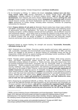 • Change to section heading: ‘Climate Change [Insert: and Ocean Acidification] 
• Pp 24. Strengthen as follows, “c) Address the [insert: immediate, medium-term and slow-onset 
human rights and] security implications of climate change [insert: and ocean 
acidification], including violation of territorial integrity [Insert: ,right to life and right to 
development], more frequent and severe climate-related disasters, [insert: existing loss and 
damage,] threats to water and food security, [insert: breakdown of ecosystems and] increased 
natural resource scarcity, and forced displacement and the [insert: gendered] human [insert: 
rights] dimensions of climate change, including where necessary, initiatives for preparing 
communities for relocation. 
• Pp24. Propose deletion of sub-point e). Rationale: Recent studies have shown major problems 
with REDD+ programmes, showing failures to address both direct drivers and underlying causes 
of deforestation and forest degradation. The issues are compounded by poor governance, 
including corruption, conflicts between national and local authorities, and insufficient resources 
and institutional capacity — all of which serve to increase the influence of the private sector on 
an ongoing basis (as does REDD+ itself). According to the Global Forest Coalition, there is thus 
an inherent problem with the design of REDD+ as a mechanism that financially rewards 
countries and private sector projects for performance in reducing emissions from forest loss.7 
• Proposed change to section heading, for strength and accuracy: ‘Sustainable, Renewable, 
Affordable Energy for All’; 
• Pp27. Proposed new e) as follows, “Ensuring a gender equality and human rights approach to 
safe, sustainable, renewable and environmentally sound energy programmes in SIDS, such that 
women are engaged as full partners in decision-making on sustainable energy and that all 
programmes include attention to capacity building and technology transfer according to CBDR, 
with attention to women’s specific energy needs.”8 
• Pp30. “Strongly support paragraph with minor alterations as follows. Amid strong concerns 
about still-largely experimental seabed mining by state and non-state development 
stakeholders propose deletion of mention, ie. “Oceans and seas, along with coastal areas, form 
an essential component of the Earth’s ecosystem and are intrinsically linked to sustainable 
development. Healthy, productive and resilient oceans are critical for poverty eradication, food 
security, livelihoods, and carbon sequestration, and represent an important element of identity 
and culture for the people of SIDS. Fisheries, coastal tourism [delete:, possible exploitation of 
seabed resources] and potential sources of renewable energy are the building blocks of an 
ocean-based economy in SIDS. SIDS [insert: peoples] are custodians of vast expanses of oceans 
and as such they must have ownership of strategies concerning the sustainable development of 
oceans. Already they have shown [insert: global] leadership in, inter alia, advancing marine 
protected areas [Insert:, repair and protection of ecosystems and high biodiversity areas, 
and on trade-fair and sustainable fisheries and aquaculture]. 
• Pp31, Proposing for strengthened UNCLOS, as follows: “We note that the UN Convention on the 
Law of the Sea (UNCLOS) provides the legal framework for the conservation and sustainable use 
of oceans and their resources [Insert:, and call for a multilaterally negotiated legally-binding 
regime to update and strengthen UNCLOS and harmonise with SDG goals, targets and 
indicators, leading to coordinated monitoring and enforcement for the full range of threats 
7 ‘REDD+ and the Underlying Causes of Deforestation and Forest Degradation’. Global Forest Coalition 
Report. 2013. Multi-year and country project and report to analyse the underlying causes of forest 
biodiversity loss in five important forest countries, Brazil, Colombia, Tanzania, Uganda and India. Analysis on 
the underlying causes of forest loss and to what extent they are being addressed by REDD+ 
8 See ‘Fact sheet on energy, gender and sustainable development’. Energia and UNDP: http:// 
www.energia.org/fileadmin/files/media/factsheets/factsheet_general.pdf 
 