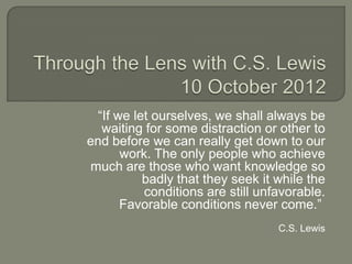 “If we let ourselves, we shall always be
   waiting for some distraction or other to
end before we can really get down to our
       work. The only people who achieve
much are those who want knowledge so
           badly that they seek it while the
           conditions are still unfavorable.
       Favorable conditions never come.”
                                   C.S. Lewis
 