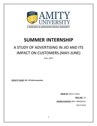 1
SUMMER INTERNSHIP
A STUDY OF ADVERTISING IN JIO AND ITS
IMPACT ON CUSTOMERS.(MAY-JUNE)
Year: 2017
FACULTY GUIDE: Mr. M Subramanian
MADE BY: Mehul Chopra
ROLL NO.: 24
COURSE & BATCH: BBA + MBA[DUAL]
(2014-2018)
 