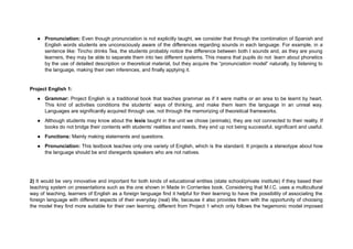 ● Pronunciation: Even though pronunciation is not explicitly taught, we consider that through the combination of Spanish and
English words students are unconsciously aware of the differences regarding sounds in each language. For example, in a
sentence like: Tincho drinks Tea, the students probably notice the difference between both t sounds and, as they are young
learners, they may be able to separate them into two different systems. This means that pupils do not learn about phonetics
by the use of detailed description or theoretical material, but they acquire the “pronunciation model” naturally, by listening to
the language, making their own inferences, and finally applying it.
Project English 1:
● Grammar: Project English is a traditional book that teaches grammar as if it were maths or an area to be learnt by heart.
This kind of activities conditions the students’ ways of thinking, and make them learn the language in an unreal way.
Languages are significantly acquired through use, not through the memorizing of theoretical frameworks.
● Although students may know about the lexis taught in the unit we chose (animals), they are not connected to their reality. If
books do not bridge their contents with students’ realities and needs, they end up not being successful, significant and useful.
● Functions: Mainly making statements and questions.
● Pronunciation: This textbook teaches only one variety of English, which is the standard. It projects a stereotype about how
the language should be and disregards speakers who are not natives.
2) It would be very innovative and important for both kinds of educational entities (state school/private institute) if they based their
teaching system on presentations such as the one shown in Made In Corrientes book. Considering that M.I.C. uses a multicultural
way of teaching, learners of English as a foreign language find it helpful for their learning to have the possibility of associating the
foreign language with different aspects of their everyday (real) life, because it also provides them with the opportunity of choosing
the model they find more suitable for their own learning, different from Project 1 which only follows the hegemonic model imposed
 
