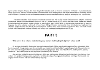 by the United Kingdom. Anyway, it is more likely to find activities such as the ones we observe in Project 1 in private institutes,
taking into account that they have as a priority to teach features of the language more than aspects applicable to our reality; and the
ones in Made In Corrientes in state schools syllabuses which tend to prepare students to apply the language to their “normal” lives.
We believe that the most important variables to consider are that usually in state schools there is a higher number of
students per teacher (normally between 25 and 30) than in a private institute (6-10); and not only the number but we also need to
know that students who attend private institutes go specifically to learn English, while in state schools students have to learn the
language plus other subjects, what results in fewer hours of English lessons (compared to those at institutes) and pupils are tired
when the English lessons start. Finally, teachers of private institutes have more economic support than those who work in state
schools due to the fact that institutes normally earn money from the fees student’s parents have to pay.
PART 3
● What can we do to enhance motivation in young learners studying English at primary school level?
As we have discussed in class young learners (more specifically children attending primary school) are enthusiastic about
learning specially through playing and other enjoyable and interactive activities that don’t require long periods of concentration on
the same topic. We suggest different creative tasks such as singing songs, doing arts and craft works, reading stories, playing
games, etc., which we consider as very enjoyable activities for young students.
Also we need to take into account that learners at this age use language skills without analysing why or how they use them
and are very good at imitating people. Any teacher can take advantage of young students’ attitude, and trigger their curiosity and
engage them in the class with new tasks and body language.
 