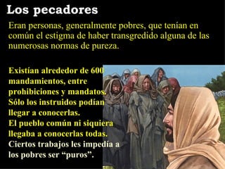 Existían alrededor de 600 mandamientos, entre prohibiciones y mandatos.  Sólo los instruidos podían llegar a conocerlas.  El pueblo común ni siquiera llegaba a conocerlas todas.   Ciertos trabajos les impedía a los pobres ser “puros”. Los pecadores Eran personas, generalmente pobres, que tenían en común el estigma de haber transgredido alguna de las numerosas normas de pureza. 