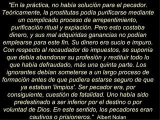 "En la práctica, no había solución para el pecador. Teóricamente, la prostitutas podía purificarse mediante un complicado proceso de arrepentimiento, purificación ritual y expiación. Pero esto costaba dinero, y sus mal adquiridas ganancias no podían emplearse para este fin. Su dinero era sucio e impuro. Con respecto al recaudador de impuestos, se suponía que debía abandonar su profesión y restituir todo lo que había defraudado, más una quinta parte. Los ignorantes debían someterse a un largo proceso de formación antes de que pudiera estarse seguro de que ya estaban 'limpios'. Ser pecador era, por consiguiente, cuestión de fatalidad. Uno había sido predestinado a ser inferior por el destino o por voluntad de Dios. En este sentido, los pecadores eran cautivos o prisioneros.“   Albert Nolan 