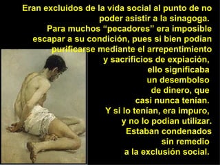 Eran excluidos de la vida social al punto de no poder asistir a la sinagoga.  Para muchos “pecadores” era imposible escapar a su condición, pues si bien podían purificarse mediante el arrepentimiento y sacrificios de expiación,  ello significaba  un desembolso  de dinero, que  casi nunca tenían.  Y si lo tenían, era impuro,  y no lo podían utilizar. Estaban condenados sin remedio  a la exclusión social.  