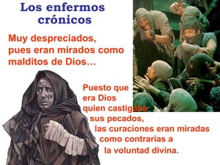 Puesto que  era Dios  quien castigaba sus pecados, las curaciones eran miradas  como contrarias a  la voluntad divina.   Muy despreciados,  pues eran mirados como malditos de Dios… Los enfermos  crónicos 
