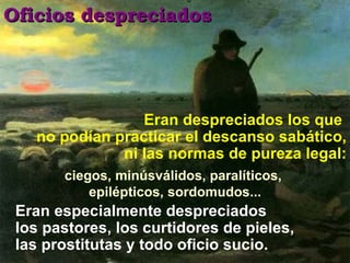 Eran despreciados los que  no podían practicar el descanso sabático, ni las normas de pureza legal: Oficios despreciados Eran especialmente despreciados los pastores, los curtidores de pieles, las prostitutas y todo oficio sucio. ciegos, minúsválidos, paralíticos,  epilépticos, sordomudos... 