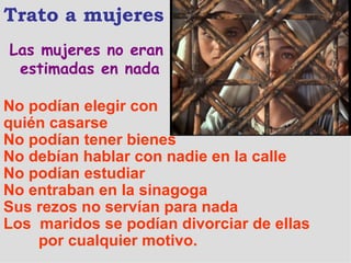 Las mujeres no eran estimadas en nada Trato a mujeres No podían elegir con  quién casarse No podían tener bienes No debían hablar con nadie en la calle No podían estudiar No entraban en la sinagoga Sus rezos no servían para nada  Los  maridos se podían divorciar de ellas  por cualquier motivo. 