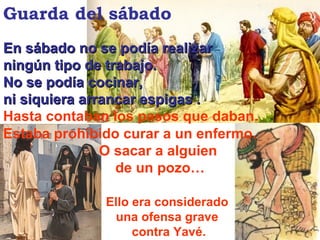 Estaba prohibido curar a un enfermo.  O sacar a alguien  de un pozo… En sábado no se podía realizar  ningún tipo de trabajo.  No se podía cocinar,  ni siquiera arrancar espigas . Hasta contaban los pasos que daban. Guarda del sábado Ello era considerado  una ofensa grave  contra Yavé. 