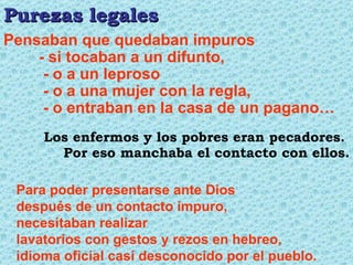 Para poder presentarse ante Dios después de un contacto impuro,  necesitaban realizar lavatorios con gestos y rezos en hebreo, idioma oficial casi desconocido por el pueblo. Pensaban que quedaban impuros - si tocaban a un difunto,   - o a un leproso   - o a una mujer con la regla,   - o entraban en la casa de un pagano… Purezas legales Los enfermos y los pobres eran pecadores.  Por eso manchaba el contacto con ellos. 