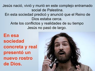 Jesús nació, vivió y murió en este complejo entramado social de Palestina. En esta sociedad predicó y anunció que el Reino de Dios estaba cerca.  Ante los conflictos y realidades de su tiempo  Jesús no pasó de largo.  En esa sociedad concreta y real  presentó un nuevo rostro de Dios. 