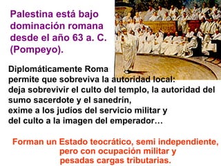 Palestina está bajo  dominación romana  desde el año 63 a. C.  (Pompeyo).  Forman un Estado teocrático, semi independiente, pero con ocupación militar y pesadas cargas tributarias. Diplomáticamente Roma  permite que sobreviva la autoridad local:  deja sobrevivir el culto del templo, la autoridad del sumo sacerdote y el sanedrín,  exime a los judíos del servicio militar y  del culto a la imagen del emperador…  