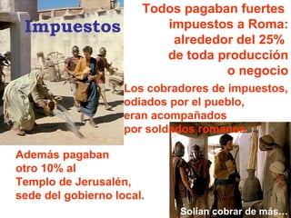 Todos pagaban fuertes  impuestos a Roma: alrededor del 25%  de toda producción o negocio Además pagaban  otro 10% al  Templo de Jerusalén, sede del gobierno local. Los cobradores de impuestos, odiados por el pueblo, eran acompañados por soldados romanos Solían cobrar de más… Impuestos 