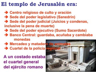    Centro religioso de culto y oración    Sede del poder legislativo (Sanedrín)    Sede del poder judicial (Juicios y condenas,  inclusive la pena de muerte)    Sede del poder ejecutivo (Sumo Sacerdote)    Banco Central: guardaba, acuñaba y cambiaba  monedas    Mercadeo y matadero de animales    Cuartel de la policía regional A un costado estaba el cuartel general del ejército romano El templo de Jerusalén era: 