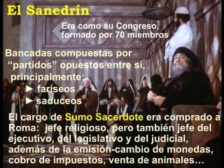 Bancadas compuestas por “ partidos” opuestos entre sí, principalmente: ►  fariseos ►   saduceos Era como su Congreso, formado por 70 miembros El Sanedrín El cargo de  Sumo Sacerdote  era comprado a Roma:  jefe religioso, pero también jefe del ejecutivo, del legislativo y del judicial, además de la emisión-cambio de monedas, cobro de impuestos, venta de animales…  