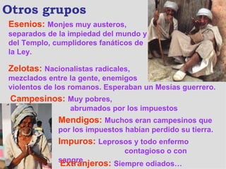 Otros grupos Esenios :   Monjes muy austeros, separados de la impiedad del mundo y del Templo, cumplidores fanáticos de la Ley. Zelotas:   Nacionalistas radicales,  mezclados entre la gente, enemigos  violentos de los romanos. Esperaban un Mesías guerrero. Campesinos:   Muy pobres,    abrumados por los impuestos Mendigos:   Muchos eran campesinos que por los impuestos habían perdido su tierra. Impuros:   Leprosos y todo enfermo    contagioso o con sangre Extranjeros:   Siempre odiados… 