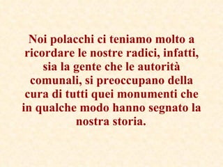Noi polacchi ci teniamo molto a ricordare le nostre radici, infatti, sia la gente che le autorità comunali, si preoccupano della cura di tutti quei monumenti che in qualche modo hanno segnato la nostra storia.   